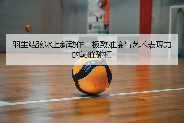 羽生结弦冰上新动作：极致难度与艺术表现力的巅峰碰撞